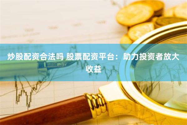 炒股配资合法吗 股票配资平台：助力投资者放大收益