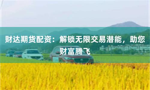财达期货配资：解锁无限交易潜能，助您财富腾飞