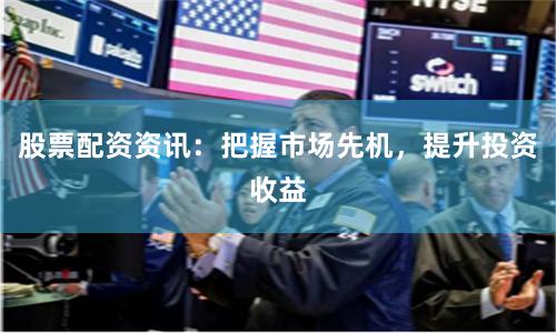 股票配资资讯：把握市场先机，提升投资收益