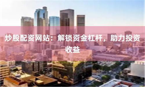 炒股配资网站:解锁资金杠杆,助力投资收益
