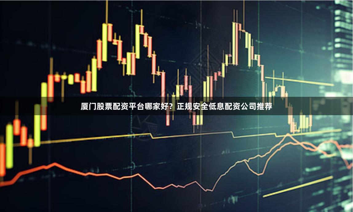 厦门股票配资平台哪家好？正规安全低息配资公司推荐