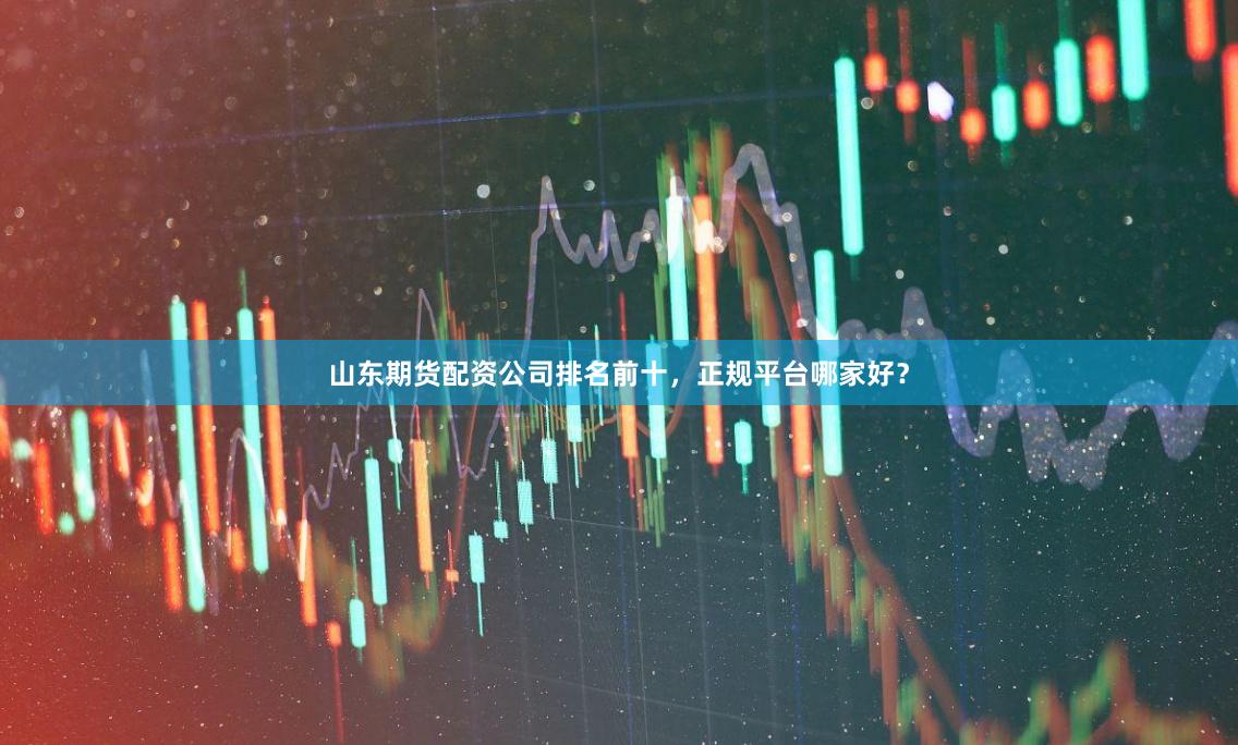 山东期货配资公司排名前十，正规平台哪家好？