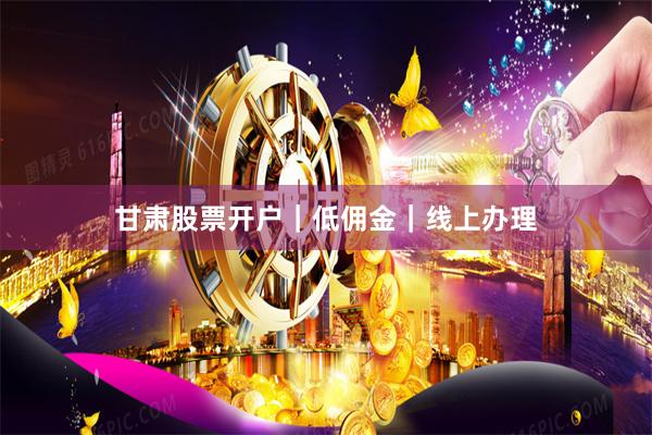 甘肃股票开户｜低佣金｜线上办理