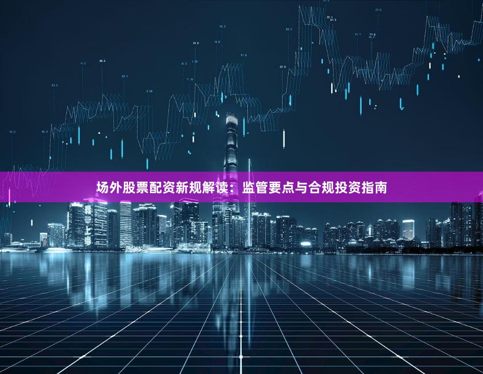 场外股票配资新规解读：监管要点与合规投资指南
